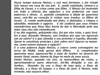 Nesse tempo nasceu Moisés, e era mui formoso, e foi criado
três meses em casa de seu pai. E, sendo enjeitado, tomou-o a
filha de Faraó, e o criou como seu filho. E Moisés foi instruído
em toda a ciência dos egípcios; e era poderoso em suas
palavras e obras. E, quando completou a idade de quarenta
anos, veio-lhe ao coração ir visitar seus irmãos, os filhos de
Israel. E, vendo maltratado um deles, o defendeu, e vingou o
ofendido, matando o egípcio. E ele cuidava que seus irmãos
entenderiam que Deus lhes havia de dar a liberdade pela sua
mão; mas eles não entenderam.
E no dia seguinte, pelejando eles, foi por eles visto, e quis levá-
los à paz, dizendo: Homens, sois irmãos; por que vos agravais
um ao outro? E o que ofendia o seu próximo o repeliu, dizendo:
Quem te constituiu príncipe e juiz sobre nós? Queres tu matar-
me, como ontem mataste o egípcio?
E a esta palavra fugiu Moisés, e esteve como estrangeiro na
terra de Midiã, onde gerou dois filhos. E, completados
quarenta anos, apareceu-lhe o anjo do Senhor no deserto do
monte Sinai, numa chama de fogo no meio de uma sarça.
Então Moisés, quando viu isto, se maravilhou da visão; e,
aproximando-se para observar, foi-lhe dirigida a voz do
Senhor, Dizendo: Eu sou o Deus de teus pais, o Deus de
Abraão, e o Deus de Isaque, e o Deus de Jacó. E Moisés, todo
trêmulo, não ousava olhar.
 