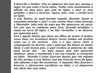 E disse-lhe o Senhor: Tira as alparcas dos teus pés, porque o
lugar em que estás é terra santa. Tenho visto atentamente a
aflição do meu povo que está no Egito, e ouvi os seus
gemidos, e desci a livrá-los. Agora, pois, vem, e enviar-te-ei
ao Egito.
A este Moisés, ao qual haviam negado, dizendo: Quem te
constituiu príncipe e juiz? a este enviou Deus como príncipe
e libertador, pela mão do anjo que lhe aparecera na sarça.
Foi este que os conduziu para fora, fazendo prodígios e
sinais na terra do Egito, e no Mar Vermelho, e no deserto,
por quarenta anos.
Este é aquele Moisés que disse aos filhos de Israel: O Senhor
vosso Deus vos levantará dentre vossos irmãos um profeta
como eu; a ele ouvireis. Este é o que esteve entre a
congregação no deserto, com o anjo que lhe falava no monte
Sinai, e com nossos pais, o qual recebeu as palavras de vida
para no-las dar. Ao qual nossos pais não quiseram
obedecer, antes o rejeitaram e em seu coração se tornaram
ao Egito, Dizendo a Arão: Faze-nos deuses que vão adiante
de nós; porque a esse Moisés, que nos tirou da terra do Egito,
não sabemos o que lhe aconteceu. E naqueles dias fizeram o
bezerro, e ofereceram sacrifícios ao ídolo, e se alegraram
nas obras das suas mãos.
 