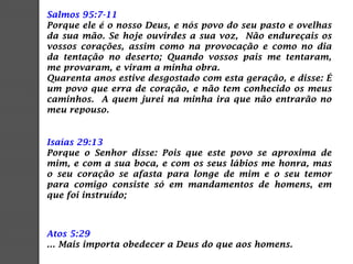 Salmos 95:7-11
Porque ele é o nosso Deus, e nós povo do seu pasto e ovelhas
da sua mão. Se hoje ouvirdes a sua voz, Não endureçais os
vossos corações, assim como na provocação e como no dia
da tentação no deserto; Quando vossos pais me tentaram,
me provaram, e viram a minha obra.
Quarenta anos estive desgostado com esta geração, e disse: É
um povo que erra de coração, e não tem conhecido os meus
caminhos. A quem jurei na minha ira que não entrarão no
meu repouso.
Isaías 29:13
Porque o Senhor disse: Pois que este povo se aproxima de
mim, e com a sua boca, e com os seus lábios me honra, mas
o seu coração se afasta para longe de mim e o seu temor
para comigo consiste só em mandamentos de homens, em
que foi instruído;
Atos 5:29
... Mais importa obedecer a Deus do que aos homens.
 