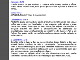Mateus 10:28
...não temais os que matam o corpo e não podem matar a alma;
temei antes aquele que pode fazer perecer no inferno a alma e o
corpo.
Isaías 48:2
SENHOR dos Exércitos é o seu nome.
Colossenses 2:1-3
PORQUE quero que saibais quão grande combate tenho por vós, e
pelos que estão em Laodicéia, e por quantos não viram o meu
rosto em carne; Para que os seus corações sejam consolados, e
estejam unidos em amor, e enriquecidos da plenitude da
inteligência, para conhecimento do mistério de Deus e Pai, e de
Cristo, Em quem estão escondidos todos os tesouros da sabedoria
e da ciência.
II Coríntios 1:3-5
Bendito seja o Deus e Pai de nosso Senhor Jesus Cristo, o Pai das
misericórdias e o Deus de toda a consolação; Que nos consola em
toda a nossa tribulação, para que também possamos consolar os
que estiverem em alguma tribulação, com a consolação com que
nós mesmos somos consolados por Deus.
Porque, como as aflições de Cristo são abundantes em nós, assim
também é abundante a nossa consolação por meio de Cristo.
 