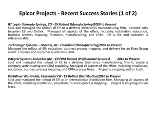 Epicor Projects - Recent Success Stories (1 of 2)
RT Logic- Colorado Springs, CO - E9 Rollout (Manufacturing)2009 to Present
Sold and managed the rollout of E9 to a defense electronics manufacturing firm. Created links
between E9 and Deltek. Managed all aspects of the effort, including installation, education,
business process mapping, financials, manufacturing, and CRM. E9 is live and customer is
reference-able.
Technologic Systems – Phoenix, AZ - E9 Rollout (Manufacturing)2009 to Present
Managed the rollout of E9, education, business process mapping, and delivery for an Estes Group
client. E9 is live and customer is reference-able.

Integral Systems-Columbia MD - E9 CRM Rollout (Professional Services)      2010 to Present
Sold and managed the rollout of E9 to a defense electronics manufacturing firm to create a
company-wide quoting and CRM capability. Managed all aspects of the effort, including installation,
education, business process mapping, and CRM process flows. Project is on-going and on track.

PartMiner Worldwide, Centennial CO - E9 Rollout (Distribution)2010 to Present
Sold and managed the rollout of E9 to an international distribution firm. Managing all aspects of
the effort, including installation, education, business process mapping,. Project is on-going and on
track.
 