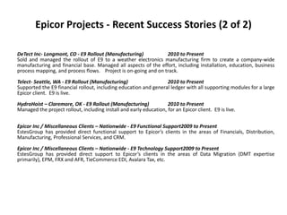 Epicor Projects - Recent Success Stories (2 of 2)

DeTect Inc- Longmont, CO - E9 Rollout (Manufacturing)           2010 to Present
Sold and managed the rollout of E9 to a weather electronics manufacturing firm to create a company-wide
manufacturing and financial base. Managed all aspects of the effort, including installation, education, business
process mapping, and process flows. Project is on-going and on track.
Telect- Seattle, WA - E9 Rollout (Manufacturing)                  2010 to Present
Supported the E9 financial rollout, including education and general ledger with all supporting modules for a large
Epicor client. E9 is live.
HydroHoist – Claremore, OK - E9 Rollout (Manufacturing)             2010 to Present
Managed the project rollout, including install and early education, for an Epicor client. E9 is live.

Epicor Inc / Miscellaneous Clients – Nationwide - E9 Functional Support2009 to Present
EstesGroup has provided direct functional support to Epicor’s clients in the areas of Financials, Distribution,
Manufacturing, Professional Services, and CRM.
Epicor Inc / Miscellaneous Clients – Nationwide - E9 Technology Support2009 to Present
EstesGroup has provided direct support to Epicor’s clients in the areas of Data Migration (DMT expertise
primarily), EPM, FRX and AFR, TieCommerce EDI, Avalara Tax, etc.
 