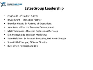 EstesGroup Leadership
•   Cori Smith - President & CEO
•   Bruce Grant - Managing Partner
•   Brandon Haave, Sr. Partner, VP Operations
•   John Koski - Director, Business Development
•   Matt Thompson - Director, Professional Services
•   Kim McReynolds- Director, Marketing
•   Sean Hallahan- Sr. Account Executive, NYC Area Director
•   Stuart Hill- Principal, DC Area Director
•   Russ Orten-Principal and CFO
 