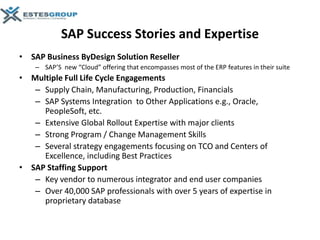 SAP Success Stories and Expertise
• SAP Business ByDesign Solution Reseller
    – SAP’S new “Cloud” offering that encompasses most of the ERP features in their suite
• Multiple Full Life Cycle Engagements
   – Supply Chain, Manufacturing, Production, Financials
   – SAP Systems Integration to Other Applications e.g., Oracle,
     PeopleSoft, etc.
   – Extensive Global Rollout Expertise with major clients
   – Strong Program / Change Management Skills
   – Several strategy engagements focusing on TCO and Centers of
     Excellence, including Best Practices
• SAP Staffing Support
   – Key vendor to numerous integrator and end user companies
   – Over 40,000 SAP professionals with over 5 years of expertise in
     proprietary database
 