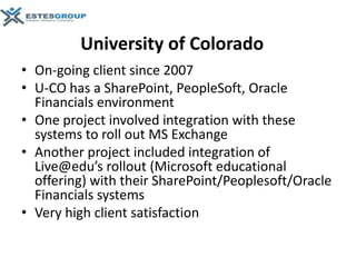 University of Colorado
• On-going client since 2007
• U-CO has a SharePoint, PeopleSoft, Oracle
  Financials environment
• One project involved integration with these
  systems to roll out MS Exchange
• Another project included integration of
  Live@edu’s rollout (Microsoft educational
  offering) with their SharePoint/Peoplesoft/Oracle
  Financials systems
• Very high client satisfaction
 