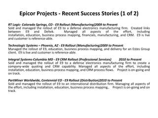 Epicor Projects - Recent Success Stories (1 of 2)
RT Logic- Colorado Springs, CO - E9 Rollout (Manufacturing)2009 to Present
Sold and managed the rollout of E9 to a defense electronics manufacturing firm. Created links
between E9 and Deltek.                 Managed all aspects of the effort, including
installation, education, business process mapping, financials, manufacturing, and CRM. E9 is live
and customer is reference-able.
Technologic Systems – Phoenix, AZ - E9 Rollout (Manufacturing)2009 to Present
Managed the rollout of E9, education, business process mapping, and delivery for an Estes Group
client. E9 is live and customer is reference-able.

Integral Systems-Columbia MD - E9 CRM Rollout (Professional Services)      2010 to Present
Sold and managed the rollout of E9 to a defense electronics manufacturing firm to create a
company-wide quoting and CRM capability. Managed all aspects of the effort, including
installation, education, business process mapping, and CRM process flows. Project is on-going and
on track.
PartMiner Worldwide, Centennial CO - E9 Rollout (Distribution)2010 to Present
Sold and managed the rollout of E9 to an international distribution firm. Managing all aspects of
the effort, including installation, education, business process mapping,. Project is on-going and on
track.
 