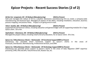 Epicor Projects - Recent Success Stories (2 of 2)

DeTect Inc- Longmont, CO - E9 Rollout (Manufacturing)           2010 to Present
Sold and managed the rollout of E9 to a weather electronics manufacturing firm to create a company-wide
manufacturing and financial base. Managed all aspects of the effort, including installation, education, business
process mapping, and process flows. Project is on-going and on track.
Telect- Seattle, WA - E9 Rollout (Manufacturing)                  2010 to Present
Supported the E9 financial rollout, including education and general ledger with all supporting modules for a large
Epicor client. E9 is live.
HydroHoist – Claremore, OK - E9 Rollout (Manufacturing)             2010 to Present
Managed the project rollout, including install and early education, for an Epicor client. E9 is live.

Epicor Inc / Miscellaneous Clients – Nationwide - E9 Functional Support2009 to Present
EstesGroup has provided direct functional support to Epicor’s clients                           in      the   areas   of
Financials, Distribution, Manufacturing, Professional Services, and CRM.
Epicor Inc / Miscellaneous Clients – Nationwide - E9 Technology Support2009 to Present
EstesGroup has provided direct support to Epicor’s clients in the areas of Data Migration (DMT expertise
primarily), EPM, FRX and AFR, TieCommerce EDI, Avalara Tax, etc.
 