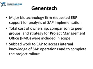 Genentech
• Major biotechnology firm requested ERP
  support for analysis of SAP implementation
• Total cost of ownership, comparison to peer
  groups, and strategy for Project Management
  Office (PMO) were included in scope
• Subbed work to SAP to access internal
  knowledge of SAP operations and to complete
  the project rollout
 