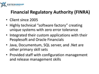 Financial Regulatory Authority (FINRA)
• Client since 2005
• Highly technical “software factory” creating
  unique systems with zero error tolerance
• Integrated their custom applications with their
  Peoplesoft and Oracle Financials
• Java, Documentum, SQL server, and .Net are
  other primary skill sets
• Provided staff with configuration management
  and release management skills
 