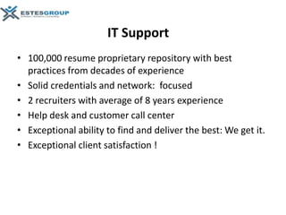 IT Support
• 100,000 resume proprietary repository with best
  practices from decades of experience
• Solid credentials and network: focused
• 2 recruiters with average of 8 years experience
• Help desk and customer call center
• Exceptional ability to find and deliver the best: We get it.
• Exceptional client satisfaction !
 