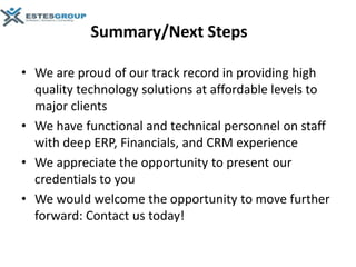 Summary/Next Steps

• We are proud of our track record in providing high
  quality technology solutions at affordable levels to
  major clients
• We have functional and technical personnel on staff
  with deep ERP, Financials, and CRM experience
• We appreciate the opportunity to present our
  credentials to you
• We would welcome the opportunity to move further
  forward: Contact us today!
 