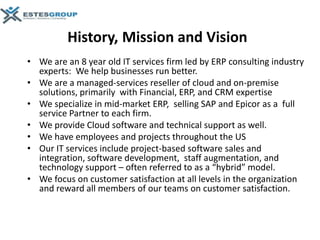 History, Mission and Vision
• We are an 8 year old IT services firm led by ERP consulting industry
  experts: We help businesses run better.
• We are a managed-services reseller of cloud and on-premise
  solutions, primarily with Financial, ERP, and CRM expertise
• We specialize in mid-market ERP, selling SAP and Epicor as a full
  service Partner to each firm.
• We provide Cloud software and technical support as well.
• We have employees and projects throughout the US
• Our IT services include project-based software sales and
  integration, software development, staff augmentation, and
  technology support – often referred to as a “hybrid” model.
• We focus on customer satisfaction at all levels in the organization
  and reward all members of our teams on customer satisfaction.
 