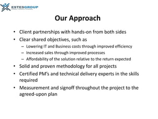Our Approach
• Client partnerships with hands-on from both sides
• Clear shared objectives, such as
   – Lowering IT and Business costs through improved efficiency
   – Increased sales through improved processes
   – Affordability of the solution relative to the return expected
• Solid and proven methodology for all projects
• Certified PM’s and technical delivery experts in the skills
  required
• Measurement and signoff throughout the project to the
  agreed-upon plan
 