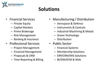 Solutions
• Financial Services              • Manufacturing / Distribution
   –   Private Equity                –   Aerospace & Defense
   –   Capital Markets               –   Instruments & Controls
   –   Prime Brokerage               –   Industrial Machining & Metals
   –   Risk Management               –   Green Technology
   –   Banking & Insurance           –   Distribution
• Professional Services           • Public Sector
   –   Project Management            –   Financial Systems
   –   Financial Management          –   Membership Solutions
   –   Proposals & CRM               –   ERP/CRM/MIS Solutions
   –   Time Reporting & Billing      –   BI/DW/ECM & Web
 