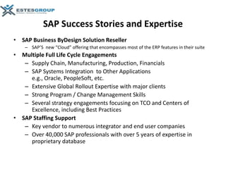 SAP Success Stories and Expertise
• SAP Business ByDesign Solution Reseller
    – SAP’S new “Cloud” offering that encompasses most of the ERP features in their suite
• Multiple Full Life Cycle Engagements
   – Supply Chain, Manufacturing, Production, Financials
   – SAP Systems Integration to Other Applications
     e.g., Oracle, PeopleSoft, etc.
   – Extensive Global Rollout Expertise with major clients
   – Strong Program / Change Management Skills
   – Several strategy engagements focusing on TCO and Centers of
     Excellence, including Best Practices
• SAP Staffing Support
   – Key vendor to numerous integrator and end user companies
   – Over 40,000 SAP professionals with over 5 years of expertise in
     proprietary database
 