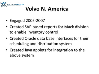 Volvo N. America
• Engaged 2005-2007
• Created SAP based reports for Mack division
  to enable inventory control
• Created Oracle data base interfaces for their
  scheduling and distribution system
• Created Java applets for integration to the
  above system
 