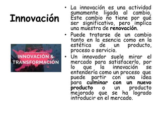 Innovación
• La innovación es una actividad
sumamente ligada al cambio.
Este cambio no tiene por qué
ser significativo, pero implica
una muestra de renovación.
• Puede tratarse de un cambio
tanto en la esencia como en la
estética de un producto,
proceso o servicio.
• Un innovador suele mirar el
mercado para satisfacerlo, por
lo que la innovación se
entendería como un proceso que
puede partir con una idea
para culminar con un nuevo
producto o un producto
mejorado que se ha logrado
introducir en el mercado.
 
