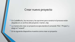 Crear nuevo proyecto
• En CodeBlocks, los recursos y las opciones para construir el proceso están
alojadas en un archivo del proyecto <name>.cbp
• La manera de crear un proyecto es ejecutando el comando ‘File’ / ‘Project’ y
elegir el “wizard”.
• En la siguiente diapositiva muestra como crear un proyecto.
 
