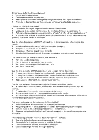 O Proprietário do Serviço é responsável por?
ð    Melhoria continua do serviço
ð    Desenho e documentação do serviço
ð    Realização das atividades da Operação de Serviços necessárias para suportar um serviço
ð    Produção do Balanced Scorecard apresentando um “status” geral de todos os serviços.

Controle das Operações refere-se a?
ð    Os Gerentes das funções de gerenciamento técnico e de aplicações.
ð    Visão geral da execução e monitoramento dos eventos e atividades operacionais de TI.
ð    As ferramentas usadas para monitorar e mostrar o “status” da infra estrutura e aplicações de TI
ð    A situação onde a central de serviços é requerida para monitorar o “status” da infra estrutura
quando os operadores não estão disponíveis.

Qual das colocações abaixo é a CORRETA sobre padrões de demanda geradas pelos negócios dos
clientes?
ð     Elas são direcionadas através do Padrão de atividades do negócio.
ð     É impossível prever como elas acontecem
ð     É impossível influenciar os padrões de demanda
ð     Elas são direcionadas pela agenda de entregas geradas pelo gerenciamento da capacidade

Qual é a razão principal para se estabelecer uma “Baseline”?
ð    Para criar padrões de operação
ð    Para se conhecer o custo dos serviços fornecidos
ð    Para que normas e responsabilidades fiquem claras
ð    Para futura comparação

Qual dos itens abaixo é a CORRETA descrição de uma operação normal do serviço?
ð    O serviço esta operando do jeito que usualmente faz quando não há um incidente.
ð    O serviço esta provendo total performance e funcionalidade que o negócio necessita
ð    O serviço esta operando dentro dos limites definidos no acordo de nível de serviço
ð    Todos usuários estão habilitados a acessar e usar o serviço.

Qual dos itens abaixo MELHOR descreve o objetivo do Gerenciamento de Eventos?
ð    A capacidade de detectar eventos, tomar ciência deles e determinar a apropriada ação de
controle.
ð    A capacidade de implementar ferramentas de monitoramento
ð    A capacidade de monitorar e controlar as atividades da equipe técnica.
ð    A capacidade de apresentar um relatório sobre o êxito da prestação dos serviços, verificando o
“uptime” dos dispositivos da infra estrutura.

Qual o principal objetivo do Gerenciamento da Disponibilidade?
ð    Monitorar e relatar a disponibilidade dos serviços e componentes.
ð    Assegurar que todos os objetivos dentro dos acordos de nível de serviço sejam atingidos.
ð    Garantir níveis de disponibilidade para os serviços e componentes.
ð    Assegurar que a disponibilidade do serviço atenda ou exceda as necessidades acordadas para
os negócios.

“Definindo os requerimentos funcionais de um novo serviço” é parte de?
ð     Operação do Serviço: Gerenciamento da Aplicação
ð     Estratégia do Serviço: Gerenciamento do portfólio de Serviço
ð     Desenho do Serviço: Desenho da arquitetura tecnológica
ð     Desenho do Serviço: Desenho da solução do serviço
 
