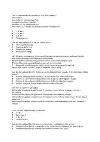 Qual dos itens abaixo são características de todo processo?
É mensurável.
Executados em horários específicos
Entrega um resultado específico
Responde por um evento específico
Proporciona seu principal resultado a um cliente ou stakeholder

ð    1, 2, 3 e 4
ð    1, 2, 4 e 5
ð    1, 3, 4 e 5
ð    Todas as acima

Qual dos itens abaixo NÃO é um dos núcleos da ITIL
ð    Otimização do Serviço
ð    Transição do Serviço
ð    Desenho do Serviço
ð    Estratégia do Serviço

Há 7 diferentes estratégias de fornecimento (outsourcing) que uma empresa pode usar. Qual é a
mais recente estratégia de fornecimento (outsourcing)
ðKnowledgeProcess Outsourcing (Fornecimento de conhecimento de processo)
ðPartnershipormulti-sourcing (Consórcio ou multi-fornecimento)
ð     Business Process Outsourcing (BPO) ( Fornecimento do processo do negócio)
ðApplication Service Provision ( Provisão do serviço de aplicação)

Qual dos itens abaixo identifica dois componentes do portfólio de serviços, dentro do ciclo de vida do
serviço?
ð     Funil de Serviços (Service Pipeline) e Catalogo de Serviços (Service Catalogue)
ð     Sistema de Gerenciamento do Conhecimento do Serviço e Catalogo de Serviços
ð     Sistema de Gerenciamento do Conhecimento do Serviço e Funil de Serviços
ð     Funil de Serviços e Sistema de gerenciamento da configuração

Considere as seguintes colocações:
Melhoria Continuada do Serviço fornece diretrizes em como melhorar processos eficiente e
eficazmente.
Melhoria Continuada do Serviço fornece diretrizes em como melhorar serviços
Melhoria Continuada do Serviço fornece diretrizes em como melhorar todas as fases do ciclo de vida
do serviço
Melhoria Continuada do Serviço fornece diretrizes de como estabelecer medidas para processos e
serviços


Quais das colocações acima estão corretas?
ð    1e2
ð    Somente a 2
ð    1, 2 e 3
ð    Todas as acima

Qual dos itens abaixo MELHOR descreve uma estrutura Local de Central de serviços?
ð    Uma Central de Serviços que também prove suporte técnico de campo aos seus usuários.
ð    Uma Central de Serviços onde os analistas falam somente uma língua.
 