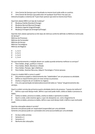 ð     Uma Central de Serviços que é localizada no mesmo local onde estão os usuários
ð     Uma Central de Serviços que pode estar em qualquer local físico mas que usa
telecomunicações e sistemas de TI para fazer parecer que está no mesmo local físico.

Qual item abaixo NÃO é um tipo de mudança?
ð     Mudança Padrão (Standard Change)
ð     Mudança Normal (Normal Change)
ð     Mudança Urgente (UrgentChange)
ð     Mudança Emergencial (EmergencyChange)

Qual dos itens abaixo apresenta os três tipos de métricas conforme definido na Melhoria Continuada
do Serviço?
Métricas de Processos
Métricas de Fornecedor
Métricas de Serviço
Métricas Tecnológicas
Métricas de Negócio

ð    1, 2 e 3
ð    2, 4 e 5
ð    1, 3 e 4
ð    1, 2 e 4

Por que monitoramente e medição devem ser usados quando tentamos melhorar os serviços?
ð    Para Validar, dirigir, justificar e intervir.
ð    Para Validar, Medir, Monitorar e Mudar
ð    Para Validar, Planejar, Agir e Melhorar
ð    Para Validar, Destinar Recursos, Adquirir Tecnologia e Treinar pessoas.

O que é o modelo RACI e como é usado?
ð     Documenta os papeis e relacionamento dos “stakeholders” em um processo ou atividade.
ð     Define os requerimentos para um novo serviço ou processo.
ð     Analisa o impacto de um incidente no negócio.
ð     Cria uma apresentação do balancedscorecard de todos os “status” do gerenciamento dos
serviços.

Qual é a ordem correta das primeiras quatro atividades dentro do processo 7 passos da melhoria?
ð    Define o que você deseja medir, define o que você pode medir, coleta os dados e processa os
dados.
ð    Coleta os dados, processa os dados, analisa os dados e apresenta os dados
ð    Qual é a visão, onde estamos agora, o que nós desejamos ser, como chegaremos lá.
ð    Coleta os dados, processa os dados, define o que você deseja medir e define o que você pode
medir.

Qual das colocações abaixo é correta?
Somente uma pessoa pode ser responsável (responsible) por uma atividade
Somente uma pessoa pode ser a prestadora de conta (accountable) por uma atividade

ð    As duas estão corretas
ð    Somente a 1
ð    Somente a 2
ð    Nenhuma das colocações.
 