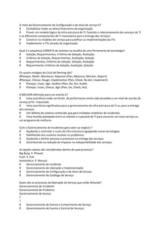 A meta do Gerenciamento da Configuração e de ativo de serviço é?
ð     Contabilizar todos os ativos financeiros da organização
ð     Prover um modelo lógico da infra estrutura de TI, fazendo o relacionamento dos serviços de TI
e os diferentes componentes de TI necessários para a entrega dos serviços.
ð     Construir os modelos de serviço para justificar as implementações da ITIL
ð     Implementar a ITIL através da organização

Qual é a sequência CORRETA de eventos na escolha de uma ferramenta de tecnologia?
ð    Seleção, Requerimentos, Critérios de Seleção, Avaliação.
ð    Critérios de Seleção, Requerimentos, Avaliação, Seleção
ð    Requerimentos, Critérios de Seleção, Seleção, Avaliação
ð    Requerimento, Critérios de Seleção, Avaliação, Seleção

Os quatro estágios do Ciclo de Deming são?
ðPlanejar, Medir, Monitorar, Reportar (Plan, Measure, Monitor, Report)
ðPlanejar, Checar, Reagir, Implementar (Plan, Check, Re-Act, Implement)
ð    Planejar, Fazer, Agir, Auditar (Plan, Do, Act, Audit)
ð    Planejar, Fazer, Checar, Agir (Plan, Do, Check, Act)

A MELHOR definição para um evento é?
ð     Uma ocorrência onde um limite de performance tenha sido excedido e um nível de acordo de
serviço já foi impactado.
ð     Uma ocorrência significativa para o gerenciamento da infra estrutura de TI ou para a entrega
dos serviços.
ð     Um defeito de sistema conhecido que gera múltiplos relatórios de incidentes.
ð     Uma reunião planejada entre os clientes e o pessoal de TI para anunciar um novo serviço ou
um programa de melhoria.

Com o Gerenciamento de Incidentes gera valor ao negócio ?
ð   Ajudando a controlar o custo da infra estrutura agregando novas tecnologias.
ð   Habilitando aos usuários resolver os problemas.
ð   Ajudando a alinhar pessoas e processos na entrega dos serviços
ð   Contribuindo na redução do impacto na indisponibilidade dos serviços.

As opções abaixo são consideradas dentro de qual processo?
Big Bang X Phased
Push X Pull
Automática X Manual
ð     Gerenciamento de Incidente
ð     Gerenciamento de Liberação e Implementação
ð     Gerenciamento da Configuração e de Ativo de Serviço
ð     Gerenciamento do Catálogo de Serviço

Quais são os processos da Operação do Serviço que estão faltando?
Gerenciamento de Incidente
Gerenciamento de Problema
Gerenciamento de Acesso
?
?
ð    Gerenciamento de Evento e Cumprimento de Serviço
ð    Gerenciamento de Evento e Central de Serviços
 