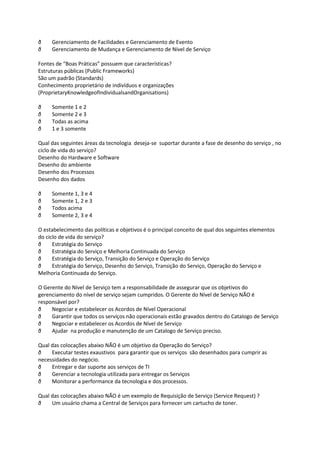 ð    Gerenciamento de Facilidades e Gerenciamento de Evento
ð    Gerenciamento de Mudança e Gerenciamento de Nível de Serviço

Fontes de “Boas Práticas” possuem que características?
Estruturas públicas (Public Frameworks)
São um padrão (Standards)
Conhecimento proprietário de indivíduos e organizações
(ProprietaryKnowledgeofIndividualsandOrganisations)

ð    Somente 1 e 2
ð    Somente 2 e 3
ð    Todas as acima
ð    1 e 3 somente

Qual das seguintes áreas da tecnologia deseja-se suportar durante a fase de desenho do serviço , no
ciclo de vida do serviço?
Desenho do Hardware e Software
Desenho do ambiente
Desenho dos Processos
Desenho dos dados

ð    Somente 1, 3 e 4
ð    Somente 1, 2 e 3
ð    Todos acima
ð    Somente 2, 3 e 4

O estabelecimento das políticas e objetivos é o principal conceito de qual dos seguintes elementos
do ciclo de vida do serviço?
ð     Estratégia do Serviço
ð     Estratégia do Serviço e Melhoria Continuada do Serviço
ð     Estratégia do Serviço, Transição do Serviço e Operação do Serviço
ð     Estratégia do Serviço, Desenho do Serviço, Transição do Serviço, Operação do Serviço e
Melhoria Continuada do Serviço.

O Gerente do Nível de Serviço tem a responsabilidade de assegurar que os objetivos do
gerenciamento do nível de serviço sejam cumpridos. O Gerente do Nível de Serviço NÃO é
responsável por?
ð    Negociar e estabelecer os Acordos de Nível Operacional
ð    Garantir que todos os serviços não operacionais estão gravados dentro do Catalogo de Serviço
ð    Negociar e estabelecer os Acordos de Nível de Serviço
ð    Ajudar na produção e manutenção de um Catalogo de Serviço preciso.

Qual das colocações abaixo NÃO é um objetivo da Operação do Serviço?
ð    Executar testes exaustivos para garantir que os serviços são desenhados para cumprir as
necessidades do negócio.
ð    Entregar e dar suporte aos serviços de TI
ð    Gerenciar a tecnologia utilizada para entregar os Serviços
ð    Monitorar a performance da tecnologia e dos processos.

Qual das colocações abaixo NÃO é um exemplo de Requisição de Serviço (Service Request) ?
ð    Um usuário chama a Central de Serviços para fornecer um cartucho de toner.
 