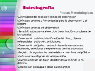 Pautas Metodológicas
•Delimitación del espacio y tiempo de observación
•Definición de roles y herramientas para la observación y el
registro
•Definición de rutas de observación
•Sensibilización previa al ejercicio (re-activación consciente de
los sentidos)
•Observación objetiva: identificación del plano, objetos
referenciales, población, actividades.
•Observación subjetiva: reconocimiento de sensaciones,
recuerdos, emociones y experiencias previas asociadas
•Registro de experiencias: entrevistas a miembros del público
•Definición de categoría de interpretación
•Interpretación de los flujos identificados a partir de la categoría
definida
•Elaboración del mapa o plano estesiográfico
EstesiografíaEstesiografía
 