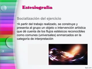 Socialización del ejercicio
•A partir del trabajo realizado, se construye y
presenta al grupo un objeto o intervención artística
que dé cuenta de los flujos estésicos reconocibles
como comunes (universales) enmarcados en la
categoría de interpretación
EstesiografíaEstesiografía
 