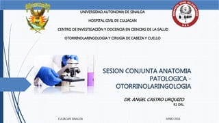 SESION CONJUNTA ANATOMIA
PATOLOGICA -
OTORRINOLARINGOLOGIA
UNIVERSIDAD AUTONOMA DE SINALOA
HOSPITAL CIVIL DE CULIACAN
CENTRO DE INVESTIGACIÓN Y DOCENCIA EN CIENCIAS DE LA SALUD
OTORRINOLARINGOLOGIA Y CIRUGIA DE CABEZA Y CUELLO
DR. ANGEL CASTRO URQUIZO
R1 ORL
CULIACAN SINALOA JUNIO 2016
 