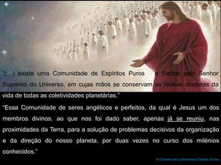 “(…) existe uma Comunidade de Espíritos Puros e Eleitos pelo Senhor
Supremo do Universo, em cujas mãos se conservam as rédeas diretoras da
vida de todas as coletividades planetárias.”
“Essa Comunidade de seres angélicos e perfeitos, da qual é Jesus um dos
membros divinos, ao que nos foi dado saber, apenas já se reuniu, nas
proximidades da Terra, para a solução de problemas decisivos da organização
e da direção do nosso planeta, por duas vezes no curso dos milénios
conhecidos.”
(A Caminho da Luz/Francisco Cândido Xavier)
 