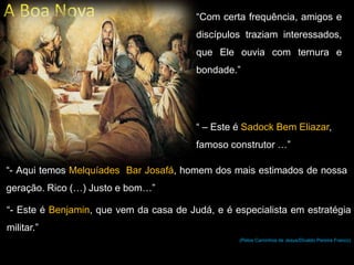 A Boa Nova “Com certa frequência, amigos e
discípulos traziam interessados,
que Ele ouvia com ternura e
bondade.”
“ – Este é Sadock Bem Eliazar,
famoso construtor …”
“- Aqui temos Melquíades Bar Josafá, homem dos mais estimados de nossa
geração. Rico (…) Justo e bom…”
“- Este é Benjamin, que vem da casa de Judá, e é especialista em estratégia
militar.”
(Pelos Caminhos de Jesus/Divaldo Pereira Franco)
 