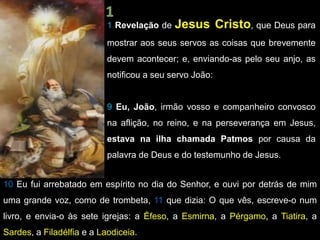 1 Revelação de Jesus Cristo, que Deus para
mostrar aos seus servos as coisas que brevemente
devem acontecer; e, enviando-as pelo seu anjo, as
notificou a seu servo João:
9 Eu, João, irmão vosso e companheiro convosco
na aflição, no reino, e na perseverança em Jesus,
estava na ilha chamada Patmos por causa da
palavra de Deus e do testemunho de Jesus.
10 Eu fui arrebatado em espírito no dia do Senhor, e ouvi por detrás de mim
uma grande voz, como de trombeta, 11 que dizia: O que vês, escreve-o num
livro, e envia-o às sete igrejas: a Éfeso, a Esmirna, a Pérgamo, a Tiatira, a
Sardes, a Filadélfia e a Laodiceia.
 