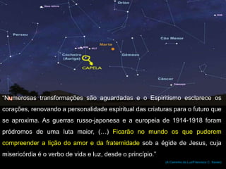 “Numerosas transformações são aguardadas e o Espiritismo esclarece os
corações, renovando a personalidade espiritual das criaturas para o futuro que
se aproxima. As guerras russo-japonesa e a europeia de 1914-1918 foram
pródromos de uma luta maior, (…) Ficarão no mundo os que puderem
compreender a lição do amor e da fraternidade sob a égide de Jesus, cuja
misericórdia é o verbo de vida e luz, desde o princípio.”
(A Caminho da Luz/Francisco C. Xavier)
 