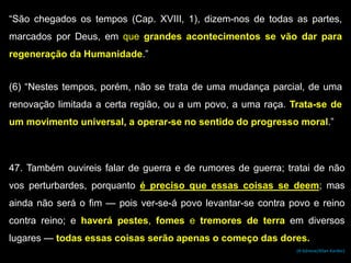 “São chegados os tempos (Cap. XVIII, 1), dizem-nos de todas as partes,
marcados por Deus, em que grandes acontecimentos se vão dar para
regeneração da Humanidade.”
(6) “Nestes tempos, porém, não se trata de uma mudança parcial, de uma
renovação limitada a certa região, ou a um povo, a uma raça. Trata-se de
um movimento universal, a operar-se no sentido do progresso moral.”
47. Também ouvireis falar de guerra e de rumores de guerra; tratai de não
vos perturbardes, porquanto é preciso que essas coisas se deem; mas
ainda não será o fim — pois ver-se-á povo levantar-se contra povo e reino
contra reino; e haverá pestes, fomes e tremores de terra em diversos
lugares — todas essas coisas serão apenas o começo das dores.
(A Génese/Allan Kardec)
 