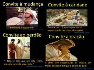 “- Renuncia, e segue-me!
(Primícias do reino/Divaldo P. Franco)
Convite à mudança
Convite ao perdão
“- Não te digo que até sete vezes,
mas até setenta vezes sete.”
(Boa Nova/Francisco C. Xavier)
Convite à caridade
Com Jesus (…) a paisagem social
experimenta decisivas alterações.
(Roteiro/Francisco C. Xavier)
Convite à oração
A alma tem necessidade da oração, em
maior dosagem do que o corpo de pão.”
(Trigo de Deus/Divaldo P. Franco)
 