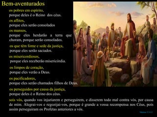 Mateus 5:3-12
Bem-aventurados
os pobres em espírito,
porque deles é o Reino dos céus.
os aflitos,
porque eles serão consolados
os mansos,
porque eles herdarão a terra que
choram, porque serão consolados.
os que têm fome e sede da justiça,
porque eles serão saciados.
os misericordiosos,
porque eles receberão misericórdia.
os limpos de coração,
porque eles verão a Deus.
os pacificadores,
porque eles serão chamados filhos de Deus.
os perseguidos por causa da justiça,
porque deles é o Reino dos céus.
sois vós, quando vos injuriarem e perseguirem, e disserem todo mal contra vós, por causa
de mim. Alegrai-vos e regozijai-vos, porque é grande a vossa recompensa nos Céus, pois
assim perseguiram os Profetas anteriores a vós.
 