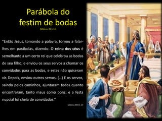 Parábola do
festim de bodas
(Mateus, 21:1-14)
“Então Jesus, tomando a palavra, tornou a falar-
lhes em parábolas, dizendo: O reino dos céus é
semelhante a um certo rei que celebrou as bodas
de seu filho; e enviou os seus servos a chamar os
convidados para as bodas, e estes não quiseram
vir. Depois, enviou outros servos, (…) E os servos,
saindo pelos caminhos, ajuntaram todos quanto
encontraram, tanto maus como bons; e a festa
nupcial foi cheia de convidados.”
Mateus XXII:1-14
 