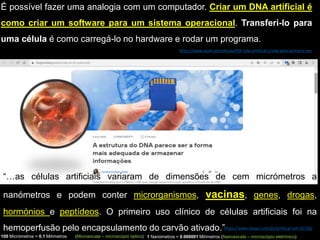 https://www.hisour.com/pt/artificial-cell-42730/
“…as células artificiais variaram de dimensões de cem micrómetros a
nanómetros e podem conter microrganismos, vacinas, genes, drogas,
hormónios e peptídeos. O primeiro uso clínico de células artificiais foi na
hemoperfusão pelo encapsulamento do carvão ativado.”
1 Nanómetros = 0.000001 Milímetros (Nanoescala – microscópio eletrónico)
100 Micrómetros = 0.1 Milímetros (Microescala – microscópio óptico)
É possível fazer uma analogia com um computador. Criar um DNA artificial é
como criar um software para um sistema operacional. Transferi-lo para
uma célula é como carregá-lo no hardware e rodar um programa.
https://www.quali.pt/noticias/929-vida-artificial-criada-pela-primeira-vez
 