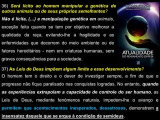 36) Será lícito ao homem manipular a genética de
outros animais ou de seus próprios semelhantes?
Não é lícita, (…) a manipulação genética em animais,
exceção feita quando se tem por objetivo melhorar a
qualidade da raça, evitando-lhe a fragilidade e as
enfermidades que decorrem do meio ambiente ou de
fatores hereditários - nem em criaturas humanas, sem
graves consequências para a sociedade.
37) As Leis de Deus impõem algum limite a esse desenvolvimento?
O homem tem o direito e o dever de investigar sempre, a fim de que o
progresso não fique paralisado nas conquistas logradas. No entanto, quando
as experiências extrapolam a capacidade de controle do ser humano, as
Leis de Deus, mediante fenómenos naturais, impedem-lhe o avanço e
permitem que acontecimentos inesperados, desastrosos, demonstrem a
insensatez daquele que se ergue à condição de semideus.
 