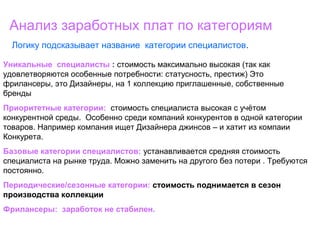 Анализ заработных плат по категориям
Логику подсказывает название категории специалистов.
Уникальные специалисты : стоимость максимально высокая (так как
удовлетворяются особенные потребности: статусность, престиж) Это
фрилансеры, это Дизайнеры, на 1 коллекцию приглашенные, собственные
бренды
Приоритетные категории: стоимость специалиста высокая с учётом
конкурентной среды. Особенно среди компаний конкурентов в одной категории
товаров. Например компания ищет Дизайнера джинсов – и хатит из компаии
Конкурета.
Базовые категории специалистов: устанавливается средняя стоимость
специалиста на рынке труда. Можно заменить на другого без потери . Требуются
постоянно.
Периодические/сезонные категории: стоимость поднимается в сезон
производства коллекции
Фрилансеры: заработок не стабилен.
 