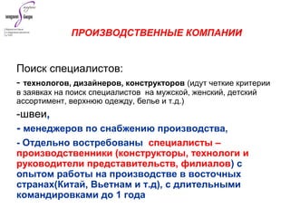 Поиск специалистов:
- технологов, дизайнеров, конструкторов (идут четкие критерии
в заявках на поиск специалистов на мужской, женский, детский
ассортимент, верхнюю одежду, белье и т.д.)
-швеи,
- менеджеров по снабжению производства,
- Отдельно востребованы специалисты –
производственники (конструкторы, технологи и
руководители представительств, филиалов) с
опытом работы на производстве в восточных
странах(Китай, Вьетнам и т.д), с длительными
командировками до 1 года
ПРОИЗВОДСТВЕННЫЕ КОМПАНИИ
 
