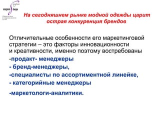 Отличительные особенности его маркетинговой
стратегии – это факторы инновационности
и креативности, именно поэтому востребованы
-продакт- менеджеры
- бренд-менеджеры,
-специалисты по ассортиментной линейке,
- категорийные менеджеры
-маркетологи-аналитики.
На сегодняшнем рынке модной одежды царит
острая конкуренция брендов
 