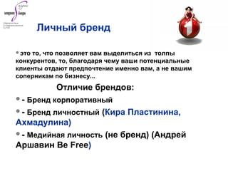 это то, что позволяет вам выделиться из толпы
конкурентов, то, благодаря чему ваши потенциальные
клиенты отдают предпочтение именно вам, а не вашим
соперникам по бизнесу...
Отличие брендов:
- Бренд корпоративный
- Бренд личностный (Кира Пластинина,
Ахмадулина)
- Медийная личность (не бренд) (Андрей
Аршавин Be Free)
Личный бренд
 