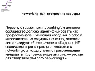Персону с грамотным networking’ом деловое
сообщество должно идентифицировать как
профессионала. Размещая сведения о себе в
многочисленных социальных сетях, человек
сигнализирует об открытости к общению. HR-
специалисты регулярно сталкиваются с
networking'ом, когда уточняют рекомендации
кандидата. Круг рекомендуемых лиц — это как
раз следствие умелого networking'а».
networking как построение карьеры
 