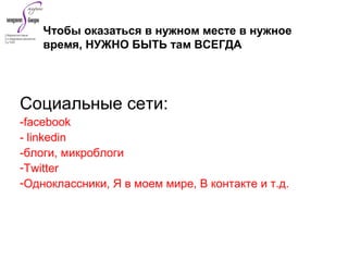 Социальные сети:
-facebook
- linkedin
-блоги, микроблоги
-Twitter
-Одноклассники, Я в моем мире, В контакте и т.д.
Чтобы оказаться в нужном месте в нужное
время, НУЖНО БЫТЬ там ВСЕГДА
 