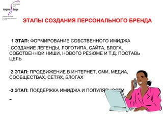 1 ЭТАП: ФОРМИРОВАНИЕ СОБСТВЕННОГО ИМИДЖА
-СОЗДАНИЕ ЛЕГЕНДЫ, ЛОГОТИПА, САЙТА, БЛОГА,
СОБСТВЕННОЙ НИШИ, НОВОГО РЕЗЮМЕ И Т.Д. ПОСТАВЬ
ЦЕЛЬ
-2 ЭТАП: ПРОДВИЖЕНИЕ В ИНТЕРНЕТ, СМИ, МЕДИА,
СООБЩЕСТВАХ, СЕТЯХ, БЛОГАХ
-3 ЭТАП: ПОДДЕРЖКА ИМИДЖА И ПОПУЛЯРНОСТИ
-
ЭТАПЫ СОЗДАНИЯ ПЕРСОНАЛЬНОГО БРЕНДА
 