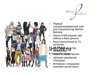 RABOTAFASHION.ru
сайт для профессионалов индустрии моды
• Первый
специализированный сайт
для специалистов fashion-
бизнеса
• Около 3 000 резюме уже
сейчас в базе данных
• База соискателей из 13
регионов
• От продавца до top-
менеджера
• Новости рынка fashion
• Целевая рекламная
площадка
• Интервью с ведущими
игроками рынка моды
 