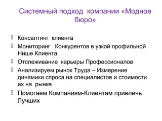 Системный подход компании «Модное
бюро»
 Консалтинг клиента
 Мониторинг Конкурентов в узкой профильной
Нише Клиента
 Отслеживание карьеры Профессионалов
 Анализируем рынок Труда – Измерение
динамики спроса на специалистов и стоимости
их на рынке
 Помогаем Компаниям-Клиентам привлечь
Лучших
 