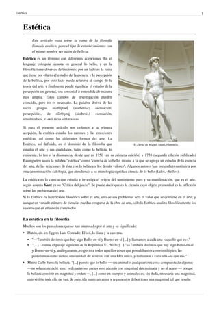 Estética                                                                                                                         1



     Estética
              Este artículo trata sobre la rama de la filosofía
              llamada estética, para el tipo de establecimientos con
              el mismo nombre ver salón de belleza.
     Estética es un término con diferentes acepciones. En el
     lenguaje coloquial denota en general lo bello, y en la
     filosofía tiene diversas definiciones: por un lado es la rama
     que tiene por objeto el estudio de la esencia y la percepción
     de la belleza, por otro lado puede referirse al campo de la
     teoría del arte, y finalmente puede significar el estudio de la
     percepción en general, sea sensorial o entendida de mánera
     más amplia. Estos campos de investigación pueden
     coincidir, pero no es necesario. La palabra deriva de las
     voces griegas αἰσθητική (aisthetikê) «sensación,
     percepción», de αἴσθησις (aisthesis) «sensación,
     sensibilidad», e -ικά (ica) «relativo a».

     Si para el presente artículo nos ceñimos a la primera
     acepción, la estética estudia las razones y las emociones
     estéticas, así como las diferentes formas del arte. La
     Estética, así definida, es el dominio de la filosofía que                    El David de Miguel Angel, Florencia.
     estudia el arte y sus cualidades, tales como la belleza, lo
     eminente, lo feo o la disonancia, desde que en 1750 (en su primera edición) y 1758 (segunda edición publicada)
     Baumgarten usara la palabra "estética" como "ciencia de lo bello, misma a la que se agrega un estudio de la esencia
     del arte, de las relaciones de ésta con la belleza y los demás valores". Algunos autores han pretendido sustituirla por
     otra denominación: calología, que atendiendo a su etimología significa ciencia de lo bello (kalos, «bello»).

     La estética es la ciencia que estudia e investiga el origen del sentimiento puro y su manifestación, que es el arte,
     según asienta Kant en su "Crítica del juicio". Se puede decir que es la ciencia cuyo objeto primordial es la reflexión
     sobre los problemas del arte.
     Si la Estética es la reflexión filosófica sobre el arte, uno de sus problemas será el valor que se contiene en el arte; y
     aunque un variado número de ciencias puedan ocuparse de la obra de arte, sólo la Estética analiza filosóficamente los
     valores que en ella están contenidos.


     La estética en la filosofía
     Muchos son los pensadores que se han interesado por el arte y su significado:
     • Platón, cit. en Eggers Lan, Conrado: El sol, la línea y la caverna.
           • "—También decimos que hay algo Bello-en-sí y Bueno-en-sí [...] y llamamos a cada una «aquello que es»."
           • "[...] Leamos el pasaje siguiente de la República VI, 507b: [...] "—También decimos que hay algo Bello-en-sí
             y Bueno-en-sí y, análogamente, respecto a todas aquellas cosas que postulábamos como múltiples, las
             postulamos como siendo una unidad, de acuerdo con una Idea única, y llamamos a cada una «lo que es»."
     • Mateo Calle Vera: la belleza: "[...] puesto que lo bello — sea animal o cualquier otra cosa compuesta de algunas
       —no solamente debe tener ordenadas sus partes sino además con magnitud determinada y no al acaso — porque
       la belleza consiste en magnitud y orden —, [...] como en cuerpos y animales es, sin duda, necesaria una magnitud,
       más visible toda ella de vez, de parecida manera tramas y argumentos deben tener una magnitud tal que resulte
 